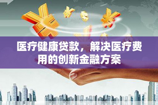 茄萣医疗健康贷款，解决医疗费用的创新金融方案